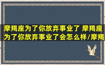 摩羯座为了你放弃事业了 摩羯座为了你放弃事业了会怎么样/摩羯座为了你放弃事业了 摩羯座为了你放弃事业了会怎么样-我的网站